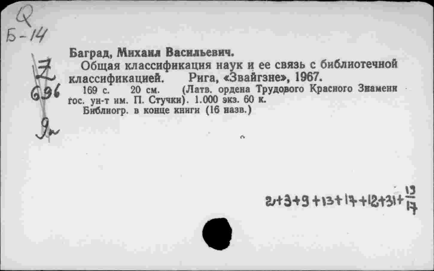 ﻿эс
Баград, Михаил Васильевич.
Общая классификация наук и ее связь с библиотечной классификацией. Рига, «Звайгзне», 1967.
169 с. 20 см. (Латв, ордена Трудорого Красного Знамени гос. ун-т им. П. Стучки). 1.000 экз. 60 к.
Библиогр. в конце книги (16 назв.)
